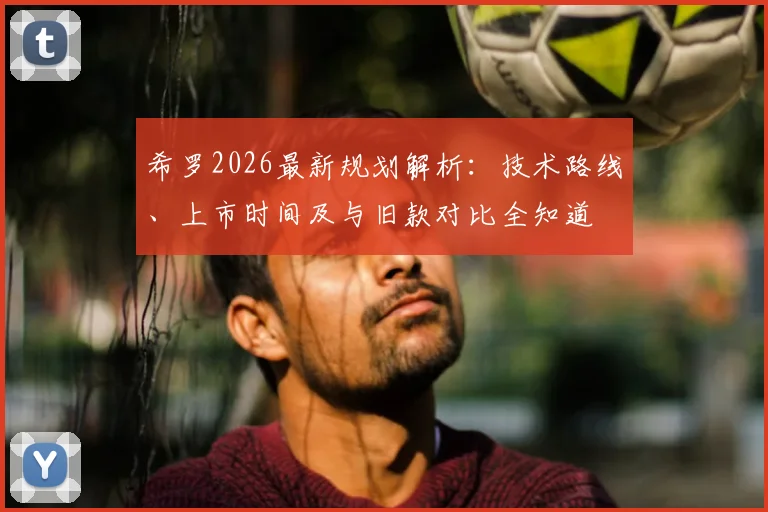 希罗2026最新规划解析：技术路线、上市时间及与旧款对比全知道