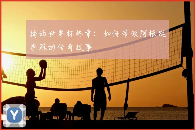 梅西世界杯终章：如何带领阿根廷夺冠的传奇故事