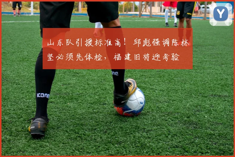 山东队引援标准高！邱彪强调陈林坚必须先体检，福建旧将迎考验