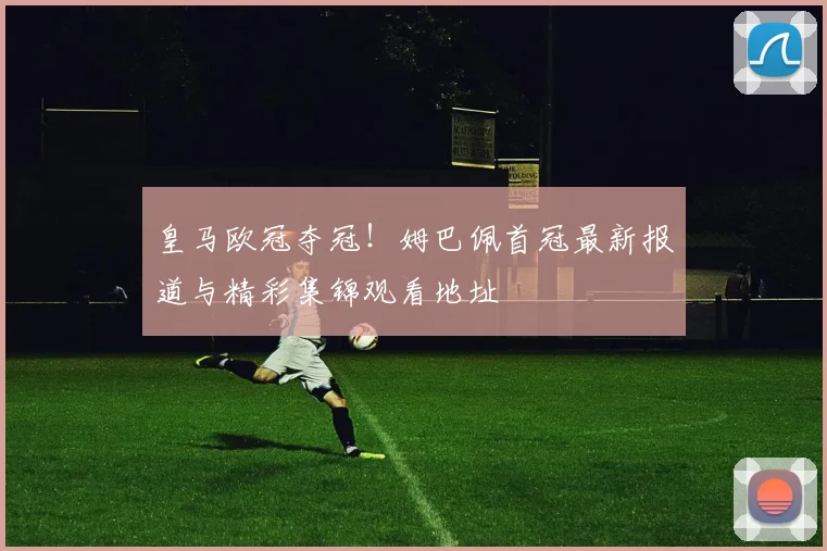皇马欧冠夺冠！姆巴佩首冠最新报道与精彩集锦观看地址