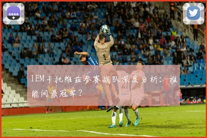 IEM卡托维兹参赛战队深度分析：谁能问鼎冠军？