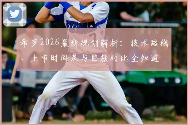希罗2026最新规划解析：技术路线、上市时间及与旧款对比全知道