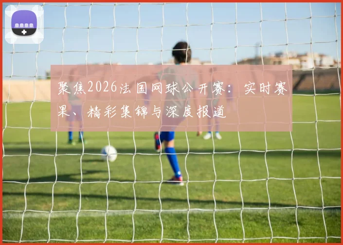 聚焦2026法国网球公开赛：实时赛果、精彩集锦与深度报道