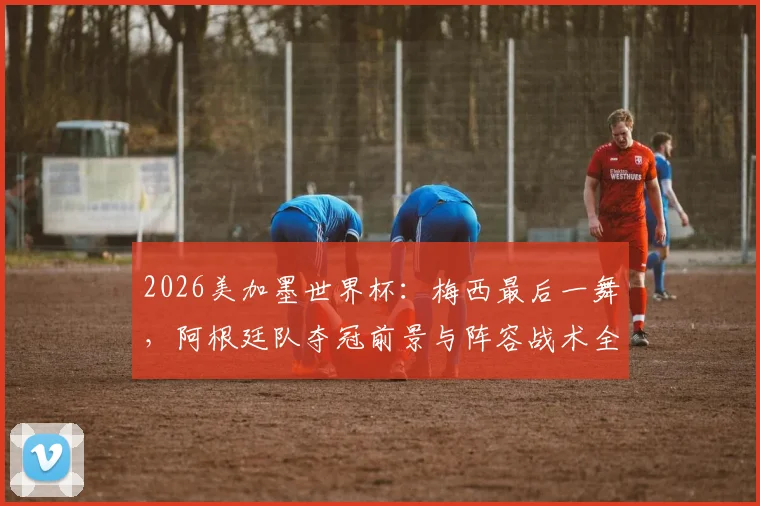 2026美加墨世界杯：梅西最后一舞，阿根廷队夺冠前景与阵容战术全解析
