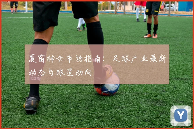 夏窗转会市场指南：足球产业最新动态与球星动向