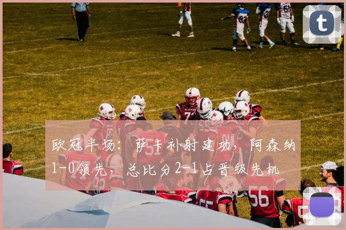 欧冠半场：萨卡补射建功，阿森纳1-0领先，总比分2-1占晋级先机