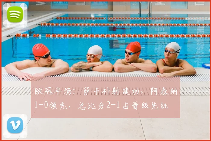 欧冠半场：萨卡补射建功，阿森纳1-0领先，总比分2-1占晋级先机