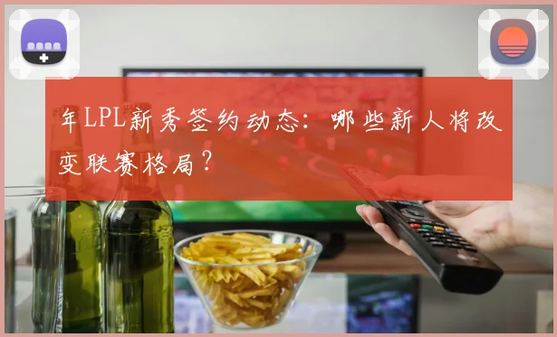 年LPL新秀签约动态：哪些新人将改变联赛格局？