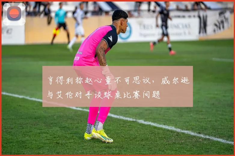 亨得利称赵心童不可思议，威尔逊与艾伦对手谈球桌比赛问题