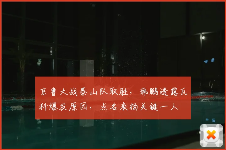 京鲁大战泰山队取胜，韩鹏透露瓦科爆发原因，点名表扬关键一人